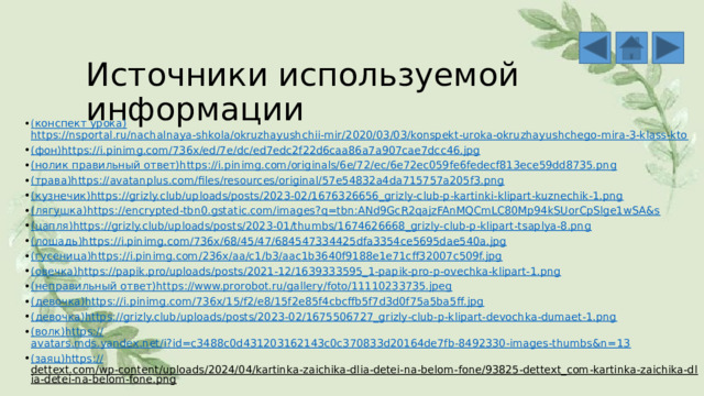 Источники используемой информации ( конспект урока) https://nsportal.ru/nachalnaya-shkola/okruzhayushchii-mir/2020/03/03/konspekt-uroka-okruzhayushchego-mira-3-klass-kto (фон) https://i.pinimg.com/736x/ed/7e/dc/ed7edc2f22d6caa86a7a907cae7dcc46.jpg (нолик правильный ответ) https :// i.pinimg.com/originals/6e/72/ec/6e72ec059fe6fedecf813ece59dd8735.png (трава) https :// avatanplus.com/files/resources/original/57e54832a4da715757a205f3.png (кузнечик) https :// grizly.club/uploads/posts/2023-02/1676326656_grizly-club-p-kartinki-klipart-kuznechik-1.png (лягушка) https :// encrypted-tbn0.gstatic.com/images?q=tbn:ANd9GcR2qajzFAnMQCmLC80Mp94kSUorCpSlge1wSA&s (цапля) https :// grizly.club/uploads/posts/2023-01/thumbs/1674626668_grizly-club-p-klipart-tsaplya-8.png (лошадь) https :// i.pinimg.com/736x/68/45/47/684547334425dfa3354ce5695dae540a.jpg (гусеница) https :// i.pinimg.com/236x/aa/c1/b3/aac1b3640f9188e1e71cff32007c509f.jpg (овечка) https :// papik.pro/uploads/posts/2021-12/1639333595_1-papik-pro-p-ovechka-klipart-1.png (неправильный ответ) https :// www.prorobot.ru/gallery/foto/11110233735.jpeg (девочка) https :// i.pinimg.com/736x/15/f2/e8/15f2e85f4cbcffb5f7d3d0f75a5ba5ff.jpg (девочка) https :// grizly.club/uploads/posts/2023-02/1675506727_grizly-club-p-klipart-devochka-dumaet-1.png (волк) https :// avatars.mds.yandex.net/i?id=c3488c0d431203162143c0c370833d20164de7fb-8492330-images-thumbs&n=13 (заяц) https :// dettext.com/wp-content/uploads/2024/04/kartinka-zaichika-dlia-detei-na-belom-fone/93825-dettext_com-kartinka-zaichika-dlia-detei-na-belom-fone.png  