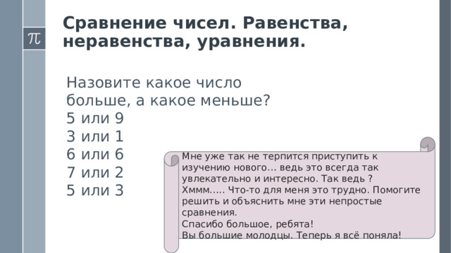 Сравнение чисел. Равенства, неравенства, уравнения. Назовите какое число больше, а какое меньше? 5 или 9 3 или 1 6 или 6 7 или 2 5 или 3 Мне уже так не терпится приступить к изучению нового… ведь это всегда так увлекательно и интересно. Так ведь ? Хммм….. Что-то для меня это трудно. Помогите решить и объяснить мне эти непростые сравнения. Спасибо большое, ребята! Вы большие молодцы. Теперь я всё поняла!  