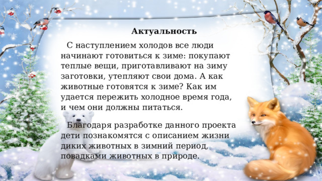  Актуальность С наступлением холодов все люди начинают готовиться к зиме: покупают теплые вещи, приготавливают на зиму заготовки, утепляют свои дома. А как животные готовятся к зиме? Как им удается пережить холодное время года, и чем они должны питаться. Благодаря разработке данного проекта дети познакомятся с описанием жизни диких животных в зимний период, повадками животных в природе. 