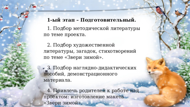 1-ый этап – Подготовительный. 1. Подбор методической литературы по теме проекта. 2. Подбор художественной литературы, загадок, стихотворений по теме «Звери зимой». 3. Подбор наглядно-дидактических пособий, демонстрационного материала. 4. Привлечь родителей к работе над проектом: изготовление макета «Звери зимой». 