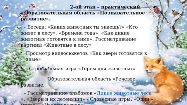  2-ой этап – практический. Образовательная область «Познавательное развитие». - Беседа: «Каких животных ты знаешь?» «Кто живет в лесу», «Времена года», «Как дикие  животные готовятся к зиме». Рассматривание картины «Животные в лесу» Просмотр видеосюжетов «Как звери готовятся к зиме» - Строительная игра «Терем для животных»  Образовательная область «Речевое развитие. - Рассматривание альбомов « Дикие животные леса », «Звери и их детеныши»  - Словесные игры: «Один – много», «Назови ласково» - Пальчиковые игры: «Дикие животные», «Сидит белка на тележке» 