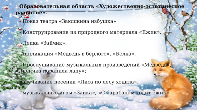 Образовательная область «Художественно-эстетическое развитие». - Показ театра «Заюшкина избушка» - Конструирование из природного материала «Ежик».  -Лепка «Зайчик». -Аппликация «Медведь в берлоге», «Белка». - Прослушивание музыкальных произведений «Медведь», «Лисичка поранила лапу»; разучивание песенки «Лиса по лесу ходила», - музыкальные игры «Зайка», «С барабаном ходит ёжик». 