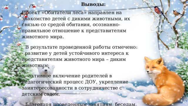  Выводы: Проект «Обитатели леса» направлен на знакомство детей с дикими животными, их связью со средой обитания, осознанно-правильное отношение к представителям животного мира. В результате проведенной работы отмечено:  - развитие у детей устойчивого интереса к представителям животного мира – диким животным; - активное включение родителей в педагогический процесс ДОУ, укрепление заинтересованности в сотрудничестве с детским садом. Благодаря проведенным занятиям, беседам, игровой деятельности произошло закрепление и улучшение знаний детей по данной теме.  