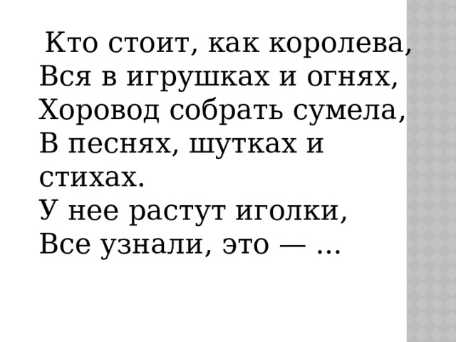  Кто стоит, как королева,  Вся в игрушках и огнях,  Хоровод собрать сумела,  В песнях, шутках и стихах.  У нее растут иголки,  Все узнали, это — ... 