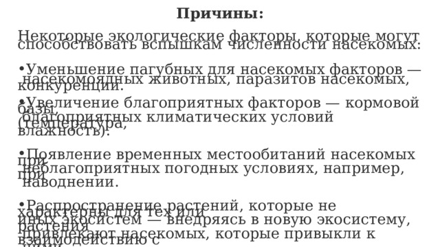 Причины:  Некоторые экологические факторы, которые могут способствовать вспышкам численности насекомых: Уменьшение пагубных для насекомых факторов —  насекомоядных животных, паразитов насекомых, конкуренции. Увеличение благоприятных факторов — кормовой базы,  благоприятных климатических условий (температура, влажность). Появление временных местообитаний насекомых при  неблагоприятных погодных условиях, например, при  наводнении. Распространение растений, которые не характерны для тех или иных экосистем — внедряясь в новую экосистему, растения  привлекают насекомых, которые привыкли к взаимодействию с  ними. 