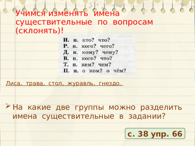 Учимся изменять имена существительные по вопросам (склонять)! Лиса, трава, стол, журавль, гнездо. На какие две группы можно разделить имена существительные в задании? с. 38 упр. 66 