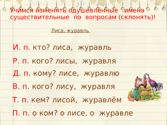 Учимся изменять одушевлённые имена существительные по вопросам (склонять)! Лиса, журавль И. п. кто? лиса, журавль Р. п. кого? лисы, журавля Д. п. кому? лисе, журавлю В. п. кого? лису, журавля Т. п. кем? лисой, журавлём П. п. о  ком? о лисе, о журавле  
