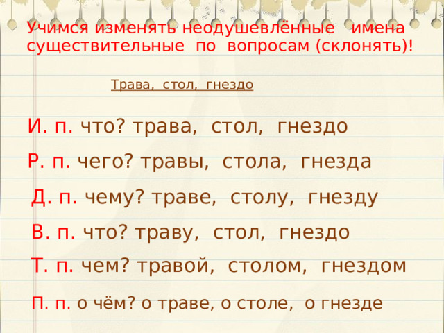 Учимся изменять неодушевлённые имена существительные по вопросам (склонять)! Трава, стол, гнездо И. п. что? трава, стол, гнездо Р. п. чего? травы, стола, гнезда Д. п. чему? траве, столу, гнезду В. п. что? траву, стол, гнездо Т. п. чем? травой, столом, гнездом П. п. о  чём? о траве, о столе, о гнезде  