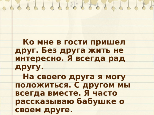   Ко мне в гости пришел друг. Без друга жить не интересно. Я всегда рад другу.   На своего друга я могу положиться. С другом мы всегда вместе. Я часто рассказываю бабушке о своем друге. 