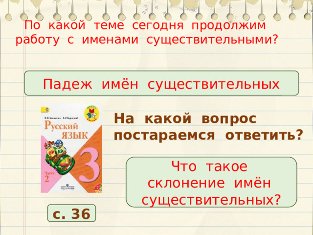 По какой теме сегодня продолжим работу с именами существительными?   Падеж имён существительных На какой вопрос постараемся ответить? Что такое склонение имён существительных? с. 36 