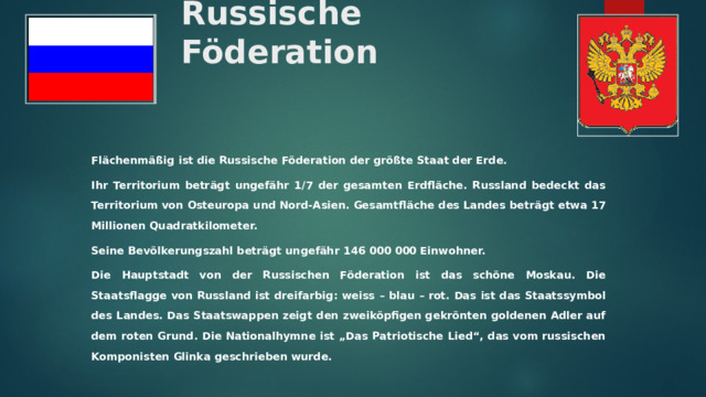 Russische Föderation Flächenmäßig ist die Russische Föderation der größte Staat der Erde. Ihr Territorium beträgt ungefähr 1/7 der gesamten Erdfläche. Russland bedeckt das Territorium von Osteuropa und Nord-Asien. Gesamtfläche des Landes beträgt etwa 17 Millionen Quadratkilometer. Seine Bevölkerungszahl beträgt ungefähr 146 000 000 Einwohner. Die Hauptstadt von der Russischen Föderation ist das schöne Moskau. Die Staatsflagge von Russland ist dreifarbig: weiss – blau – rot. Das ist das Staatssymbol des Landes. Das Staatswappen zeigt den zweiköpfigen gekrönten goldenen Adler auf dem roten Grund. Die Nationalhymne ist „Das Patriotische Lied“, das vom russischen Komponisten Glinka geschrieben wurde.  
