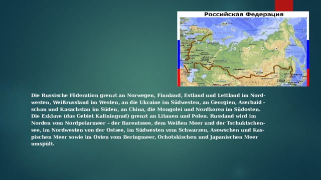 Вставка рисунка Die Russische Föderation grenzt an Norwegen, Finnland, Estland und Lettland im Nord- westen, Weißrussland im Westen, an die Ukraine im Südwesten, an Georgien, Aserbaid - schan und Kasachstan im Süden, an China, die Mongolei und Nordkorea im Südosten. Die Exklave (das Gebiet Kaliningrad) grenzt an Litauen und Polen. Russland wird im Norden vom Nordpolarmeer – der Barentssee, dem Weißen Meer und der Tschuktschen- see, im Nordwesten von der Ostsee, im Südwesten vom Schwarzen, Asowschen und Kas- pischen Meer sowie im Osten vom Beringmeer, Ochotskischen und Japanischen Meer umspült. 
