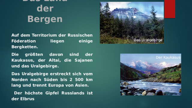 Das Land der Bergen    Auf dem Territorium der Russischen Föderation liegen einige Bergketten. Die größten davon sind der Kaukasus, der Altai, die Sajanen und das Uralgebirge. Das Uralgebirge erstreckt sich vom Norden nach Süden bis 2 500 km lang und trennt Europa von Asien.  Der höchste Gipfel Russlands ist der Elbrus Das Uralgebirge Der Kaukasus 