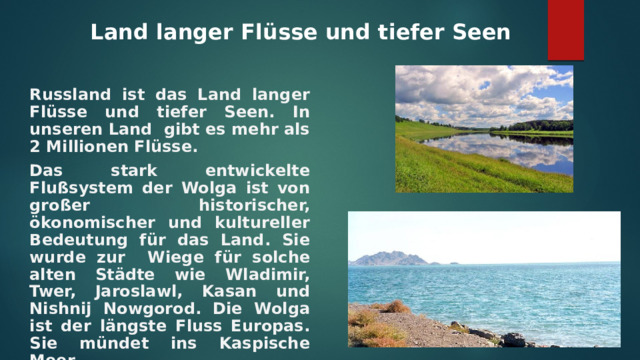 Land langer Flüsse und tiefer Seen   Russland ist das Land langer Flüsse und tiefer Seen. In unseren Land gibt es mehr als 2 Millionen Flüsse. Das stark entwickelte Flußsystem der Wolga ist von gro ßer historischer, ökonomischer und kultureller Bedeutung für das Land. Sie wurde zur Wiege für solche alten Städte wie Wladimir, Twer, Jaroslawl, Kasan und Nishnij Nowgorod. Die Wolga ist der längste Fluss Europas. Sie mündet ins Kaspische Meer. 