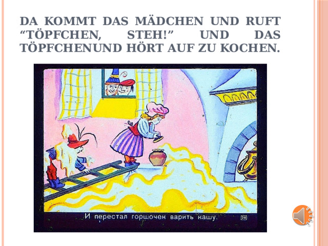 Da kommt das mädchen und ruft “töpfchen, steh!” und das töpfchenund hört auf zu kochen. 