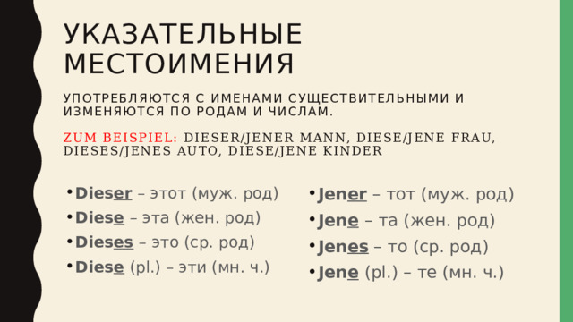 Указательные местоимения   употребляются с именами существительными и изменяются по родам и числам.   Zum Beispiel: dieser/jener mann, diese/jene frau,  dieses/jenes auto, diese/jene kinder Dies er – этот (муж. род) Dies e – эта (жен. род) Dies es – это (ср. род) Dies e (pl.) – эти (мн. ч.) Jen er – тот (муж. род) Jen e  – та (жен. род) Jen es – то (ср. род) Jen e  (pl.) – те (мн. ч.) 