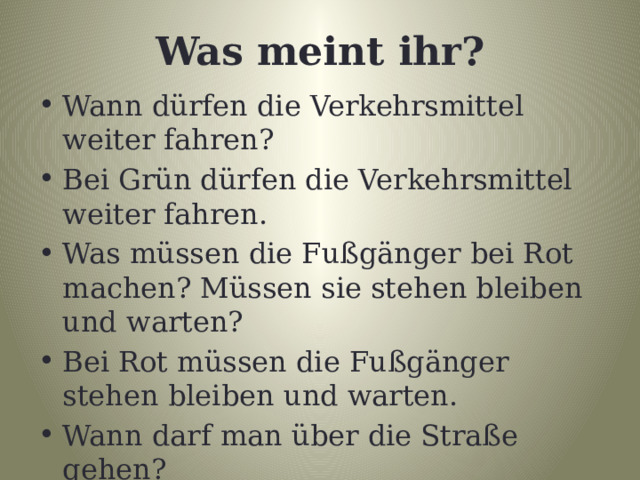 Was meint ihr? Wann dürfen die Verkehrsmittel weiter fahren? Bei Grün dürfen die Verkehrsmittel weiter fahren. Was müssen die Fußgänger bei Rot machen? Müssen sie stehen bleiben und warten? Bei Rot müssen die Fußgänger stehen bleiben und warten. Wann darf man über die Straße gehen? Bei Grün darf man über die Straße gehen. 