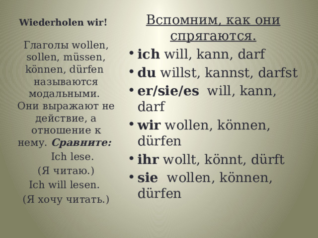 Wiederholen wir! Вспомним, как они спрягаются. ich will, kann, darf du willst, kannst, darfst er/sie/es will, kann, darf wir wollen, können, dürfen ihr wollt, könnt, dürft sie wollen, können, dürfen Глаголы wollen, sollen, müssen, können, dürfen называются модальными. Они выражают не действие, а отношение к нему. Сравните:  Ich lese.  (Я читаю.) Ich will lesen. (Я хочу читать.) 