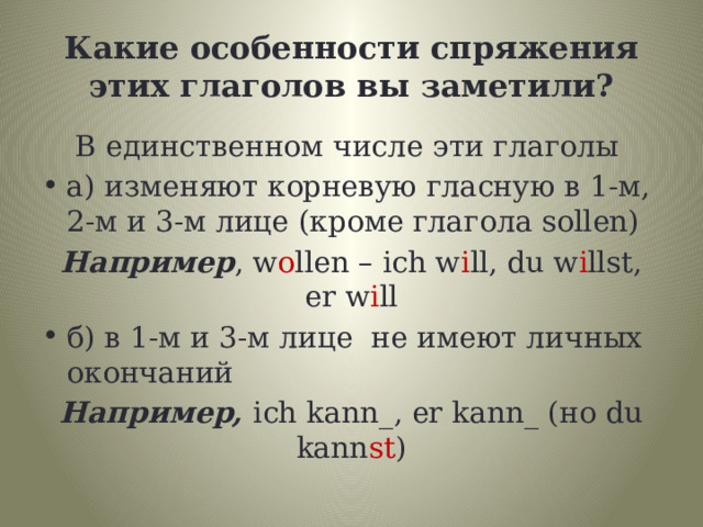 Какие особенности спряжения этих глаголов вы заметили?  В единственном числе эти глаголы а) изменяют корневую гласную в 1-м, 2-м и 3-м лице (кроме глагола sollen) Например , w o llen – ich w i ll, du w i llst, er w i ll б) в 1-м и 3-м лице не имеют личных окончаний Hапример, ich kann_, er kann_ (но du kann st ) 
