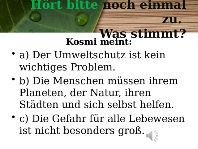  Hört bitte noch einmal zu.  Was stimmt?   Kosmi meint: a) Der Umweltschutz ist kein wichtiges Problem. b) Die Menschen müssen ihrem Planeten, der Natur, ihren Städten und sich selbst helfen. c) Die Gefahr f ür alle Lebewesen ist nicht besonders groß. 
