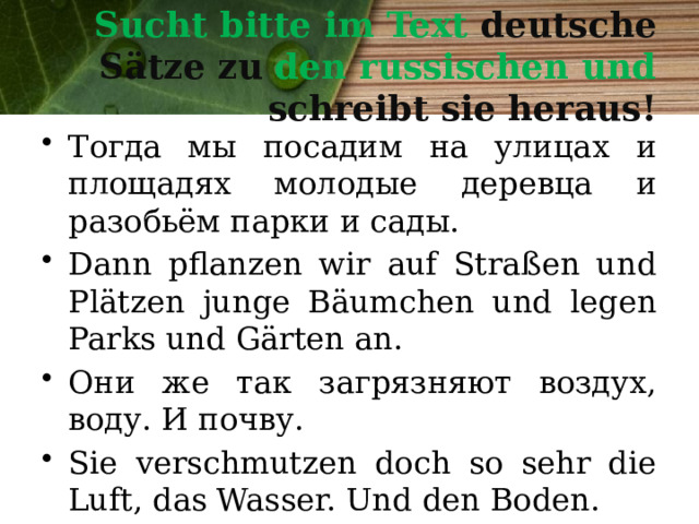 Sucht bitte im Text deutsche Sätze zu den russischen und schreibt sie heraus! Тогда мы посадим на улицах и площадях молодые деревца и разобьём парки и сады. Dann pflanzen wir auf Straßen und Plätzen junge Bäumchen und legen Parks und Gärten an. Они же так загрязняют воздух, воду. И почву. Sie verschmutzen doch so sehr die Luft, das Wasser. Und den Boden. 