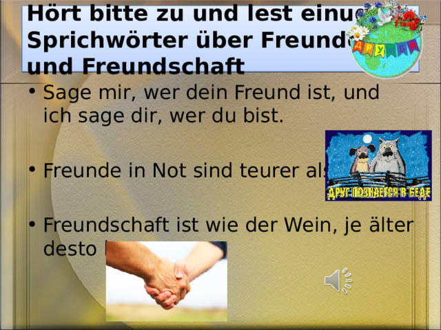 H ört bitte zu und lest einuge  Sprichwörter über Freunde und Freundschaft Sage mir, wer dein Freund ist, und ich sage dir, wer du bist. Freunde in Not sind teurer als Brot. Freundschaft ist wie der Wein, je älter desto besser. 