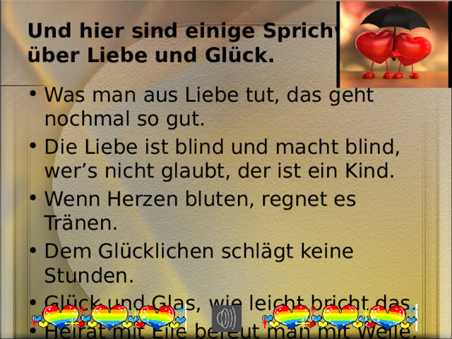 Und hier sind einige Sprichw örter  über Liebe und Glück. Was man aus Liebe tut, das geht nochmal so gut. Die Liebe ist blind und macht blind, wer’s nicht glaubt, der ist ein Kind. Wenn Herzen bluten, regnet es Tr änen. Dem Glücklichen schlägt keine Stunden. Glück und Glas, wie leicht bricht das. Heirat mit Eile bereut man mit Weile. 