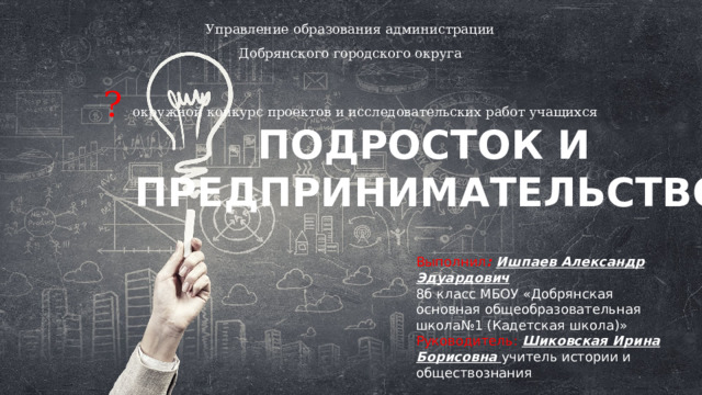 Управление образования администрации Добрянского городского округа ? окружной конкурс проектов и исследовательских работ учащихся ПОДРОСТОК И ПРЕДПРИНИМАТЕЛЬСТВО Выполнил :  Ишпаев Александр Эдуардович 8б класс МБОУ «Добрянская основная общеобразовательная школа№1 (Кадетская школа)» Руководитель:  Шиковская Ирина Борисовна учитель истории и обществознания 