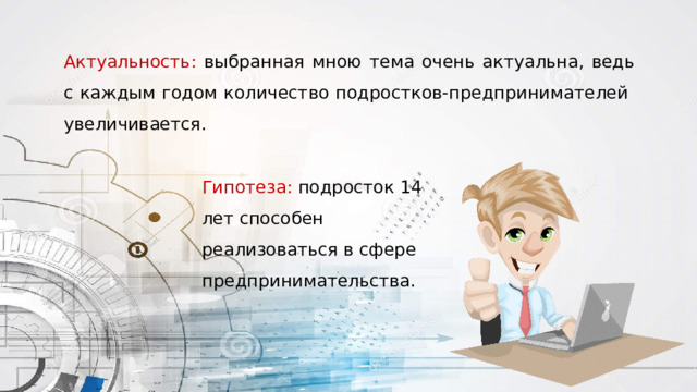 Актуальность: выбранная мною тема очень актуальна, ведь с каждым годом количество подростков-предпринимателей увеличивается. Гипотеза: подросток 14 лет способен реализоваться в сфере предпринимательства. 