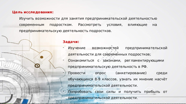 Цель исследования: Изучить возможности для занятия предпринимательской деятельностью современным подростком. Рассмотреть условия, влияющие на предпринимательскую деятельность подростков. Задачи: Изучение возможностей предпринимательской деятельности для современных подростков; Ознакомиться с законами, регламентирующими предпринимательскую деятельность в РФ. Провести опрос (анкетирование) среди обучающихся 8-9 классов, узнать их мнение насчёт предпринимательской деятельности. Попробовать свои силы и получить прибыль от предпринимательской деятельности. 