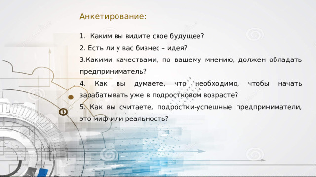Анкетирование: 1. Каким вы видите свое будущее? 2. Есть ли у вас бизнес – идея? 3.Какими качествами, по вашему мнению, должен обладать предприниматель? 4. Как вы думаете, что необходимо, чтобы начать зарабатывать уже в подростковом возрасте? 5. Как вы считаете, подростки-успешные предприниматели, это миф или реальность? 