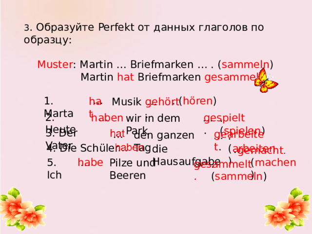 3 . Образуйте Perfekt от данных глаголов по образцу:   Muster : Martin … Briefmarken … . ( sammeln )  Martin hat Briefmarken gesammelt.   … 1. Marta . ( hören ) hat Musik gehört . 2. Heute gespielt . haben . ( spielen ) wir in dem Park 3. Der Vater gearbeitet . den ganzen Tag .( arbeiten ) 4. Die Schüler die Hausaufgabe . ( machen ) gemacht . 5. Ich habe Pilze und Beeren gesammelt. . ( sammeln ) 