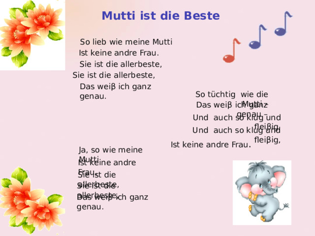 Mutti  ist  die  Beste So lieb wie meine Mutti Ist keine andre Frau. Sie ist die allerbeste, Sie ist die allerbeste, Das wei β ich ganz genau. So tüchtig wie die Mutti – Das wei β ich ganz genau – Und auch so klug und flei β ig, Und auch so klug und flei β ig, Ist keine andre Frau . Ja, so wie meine Mutti Ist keine andre Frau, Sie ist die allerbeste, Sie ist die allerbeste, Das wei β ich ganz genau. 