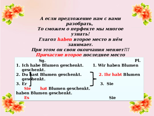 А если предложение нам с вами разобрать, То сможем о перфекте мы многое узнать! Глагол haben второе место в нём занимает. При этом он свои окончания меняет!!! Причастие второе последнее место занимает И формы своей совсем не меняет!  Sg. Pl. Ich  habe  Blumen geschenkt.  1. Wir haben Blumen geschenkt. Du  hast  Blumen geschenkt. 2. Ihr habt Blumen geschenkt. Er 3. Sie  Sie  hat Blumen geschenkt. haben Blumen geschenkt.  Es Sie 