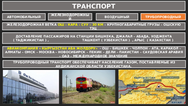 ТРАНСПОРТ АВТОМОБИЛЬНЫЙ ЖЕЛЕЗНОДОРОЖНЫЙ ВОЗДУШНЫЙ ТРУБОПРОВОДНЫЙ ЖЕЛЕЗОДОРОЖНАЯ ВЕТКА ОШ – КАРА – СУУ – 30 КМ – КРУПНОГАБАРИТНЫЕ ГРУЗЫ – ОШСКУЮ ТЭЦ ДОСТАВЛЕНИЕ ПАССАЖИРОВ НА СТАНЦИИ БИШКЕКА, ДЖАЛАЛ – АБАДА, ХОДЖЕНТА ( ТАДЖИКИСТАН ) , ТАШКЕНТ ( УЗБЕКИСТАН ) , АРЫС ( КАЗАХСТАН ) ДОРОГИ МЕЖДУНАРОДНОГО ЗНАЧЕНИЯ – 781 КМ ОШ – САРЫ-ТАШ – ИРКЕШТАМ – КАШГАР ( КИТАЙ ) АВИАКОМПАНИЯ « КЫРГЫЗСТАН АБА ЖОЛДОРУ» - ОШ – БИШКЕК – ЧОЛПОН – АТА, КАРАКОЛ – АЛМАТЫ – ОМСК – МОСКВА – НОВОСИБИРСК – ПЕКИН – ДЕЛИ – ПАКИСТАН – САУДОВСКАЯ АРАВИЯ – ОАЭ – МЕЖДУНАРОДНОЕ ЗНАЧЕНИЕ ОШ – САРЫ – ТАШ – ХОРОГ ( ТАДЖИКИСТАН) ОБЩЕРЕСПУБЛИКАНСКОГО ЗНАЧЕНИЯ – 402 КМ БИШКЕК – ОШ ; ДЖАЛАЛ – АБАД - УЗГЕН - ОШ ТРУБОПРОВОДНЫЙ ТРАНСПОРТ ОБЕСПЕЧИВАЕТ НАСЕЛЕНИЕ ГАЗОМ, ПОСТАВЛЯЕМЫЕ ИЗ АНДИЖАНСКОЙ ОБЛАСТИ УЗБЕКИСТАНА. ОШ – УЗГЕН – КАРА-КУЛЬДЖА – АЛАЙ-КУУ МЕСТНОГО ЗНАЧЕНИЯ – 1162 КМ ОШ – САРЫ - ТАШ – ДАРООТ – КОРГОН – КАРАМЫК ОШ – КАРА-СУУ – ДЖАЛАЛ – АБАД 