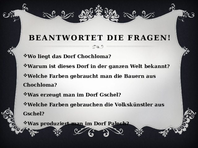 Beantwortet die fragen! Wo liegt das Dorf Chochloma? Warum ist dieses Dorf in der ganzen Welt bekannt? Welche Farben gebraucht man die Bauern aus Chochloma? Was erzeugt man im Dorf Gschel? Welche Farben gebrauchen die Volksk ünstler aus Gschel? Was produziert man im Dorf Palech? 