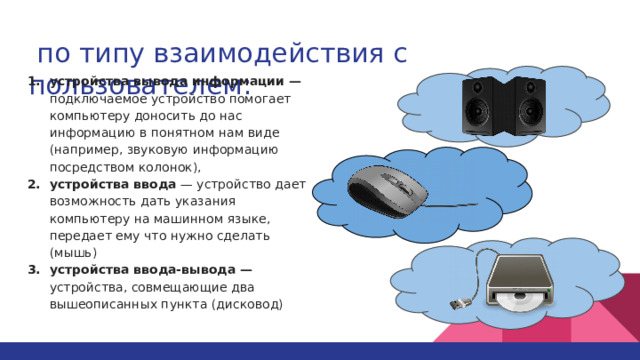  по типу взаимодействия с пользователем: устройства вывода информации — подключаемое устройство помогает компьютеру доносить до нас информацию в понятном нам виде (например, звуковую информацию посредством колонок), устройства ввода — устройство дает возможность дать указания компьютеру на машинном языке, передает ему что нужно сделать (мышь) устройства ввода-вывода — устройства, совмещающие два вышеописанных пункта (дисковод) 