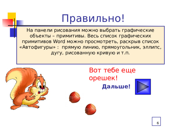 Правильно! На панели рисования можно выбрать графические объекты – примитивы. Весь список графических примитивов Word можно просмотреть, раскрыв список «Автофигуры» : прямую линию, прямоугольник, эллипс, дугу, рисованную кривую и т.п. Вот тебе еще орешек! Дальше!  