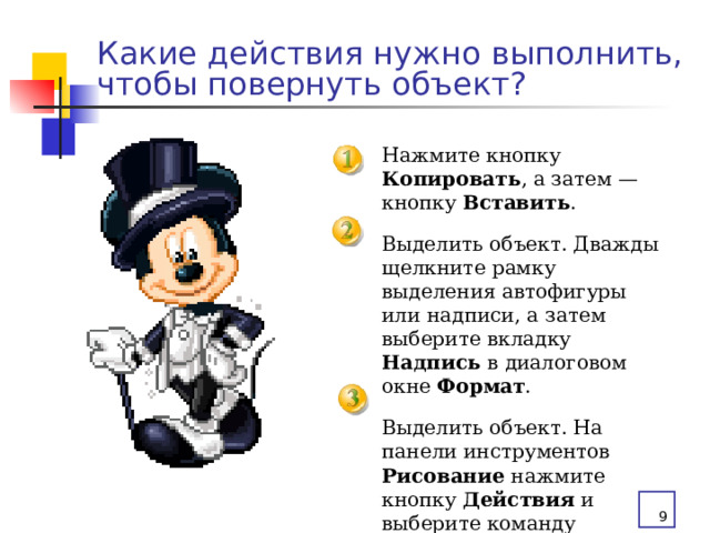 Какие действия нужно выполнить, чтобы повернуть объект? Нажмите кнопку Копировать , а затем — кнопку Вставить . Выделить объект. Дважды щелкните рамку выделения автофигуры или надписи, а затем выберите вкладку Надпись в диалоговом окне Формат . Выделить объект. На панели инструментов Рисование нажмите кнопку Действия и выберите команду Повернуть/отразить.   
