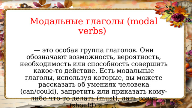 Модальные глаголы (modal verbs) — это особая группа глаголов. Они обозначают возможность, вероятность, необходимость или способность совершить какое-то действие. Есть модальные глаголы, используя которые, вы можете рассказать об умениях человека (can/could), запретить или приказать кому-либо что-то делать (must), дать совет (should) и т. д. 