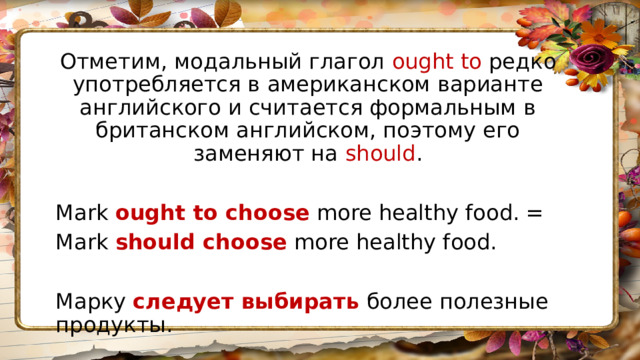 Отметим, модальный глагол ought to редко употребляется в американском варианте английского и считается формальным в британском английском, поэтому его заменяют на should . Mark  ought to choose  more healthy food. = Mark  should choose  more healthy food. Марку  следует выбирать   более полезные продукты. 