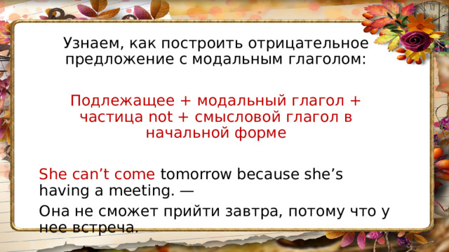 Узнаем, как построить отрицательное предложение с модальным глаголом: Подлежащее + модальный глагол + частица not + смысловой глагол в начальной форме She can’t come tomorrow because she’s having a meeting. — Она не сможет прийти завтра, потому что у нее встреча. 