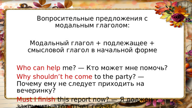 Вопросительные предложения с модальным глаголом: Модальный глагол + подлежащее + смысловой глагол в начальной форме Who can help me? — Кто может мне помочь? Why shouldn’t he come to the party? — Почему ему не следует приходить на вечеринку? Must I finish this report now? — Я должен закончить этот отчет сейчас? 