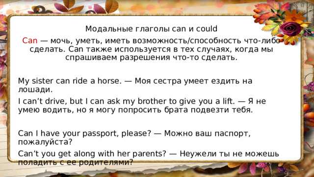 Модальные глаголы can и could Can — мочь, уметь, иметь возможность/способность что-либо сделать. Can также используется в тех случаях, когда мы спрашиваем разрешения что-то сделать. My sister can ride a horse. — Моя сестра умеет ездить на лошади. I can’t drive, but I can ask my brother to give you a lift. — Я не умею водить, но я могу попросить брата подвезти тебя. Can I have your passport, please? — Можно ваш паспорт, пожалуйста? Can’t you get along with her parents? — Неужели ты не можешь поладить с ее родителями? 