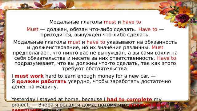 Модальные глаголы must и have to Must — должен, обязан что-либо сделать. Have to — приходится, вынужден что-либо сделать. Модальные глаголы must и have to указывают на обязанность и долженствование, но их значения различны. Must предполагает, что никто вас не вынуждал, а вы сами взяли на себя обязательства и несете за них ответственность . Have to подразумевает, что вы должны что-то сделать, так как этого требуют обстоятельства. I  must work  hard to earn enough money for a new car. — Я  должен  работать  усердно, чтобы заработать достаточно денег на машину.  Yesterday I stayed at home, because I  had to complete  my project. — Вчера я остался дома, потому что  должен был завершить  проект. 