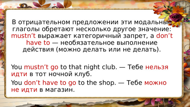 В отрицательном предложении эти модальные глаголы обретают несколько другое значение: mustn’t выражает категоричный запрет, а don’t have to — необязательное выполнение действия (можно делать или не делать). You mustn’t go to that night club. — Тебе нельзя идти в тот ночной клуб. You don’t have to go to the shop. — Тебе можно не идти в магазин. 