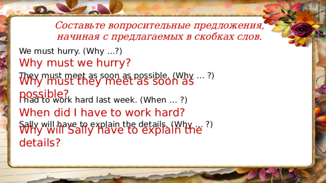Составьте вопросительные предложения, начиная с предлагаемых в скобках слов. We must hurry. (Why …?) They must meet as soon as possible. (Why … ?) I had to work hard last week. (When … ?) Sally will have to explain the details. (Why … ?) Why must we hurry? Why must they meet as soon as possible? When did I have to work hard? Why will Sally have to explain the details? 