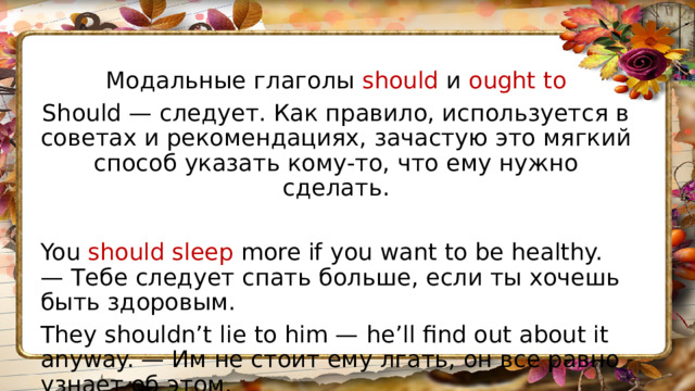 Модальные глаголы should и ought to Should — следует. Как правило, используется в советах и рекомендациях, зачастую это мягкий способ указать кому-то, что ему нужно сделать. You should sleep more if you want to be healthy. — Тебе следует спать больше, если ты хочешь быть здоровым. They shouldn’t lie to him — he’ll find out about it anyway. — Им не стоит ему лгать, он все равно узнает об этом. 