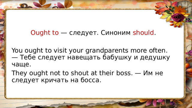 Ought to — следует. Синоним should . You ought to visit your grandparents more often. — Тебе следует навещать бабушку и дедушку чаще. They ought not to shout at their boss. — Им не следует кричать на босса. 