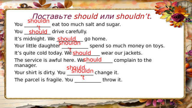 Поставьте should или shouldn’t . shouldn’t You ___________ eat too much salt and sugar. You ___________ drive carefully. It’s midnight. We ___________ go home. Your little daughter ___________ spend so much money on toys. It’s quite cold today. We ___________ wear our jackets. The service is awful here. We ___________ complain to the manager. Your shirt is dirty. You ___________ change it. The parcel is fragile. You ___________ throw it.  should should shouldn’t should should should shouldn’t 